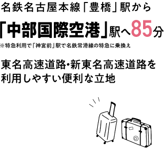 名鉄名古屋本線 豊橋駅から 中部国際空港駅へ85分 東名高速道路・新東名高速道路を利用しやすい便利な立地
